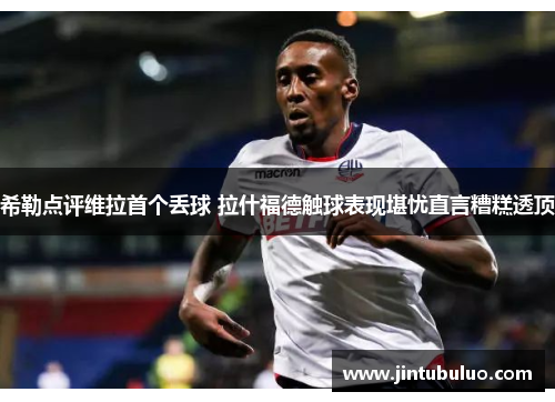 希勒点评维拉首个丢球 拉什福德触球表现堪忧直言糟糕透顶