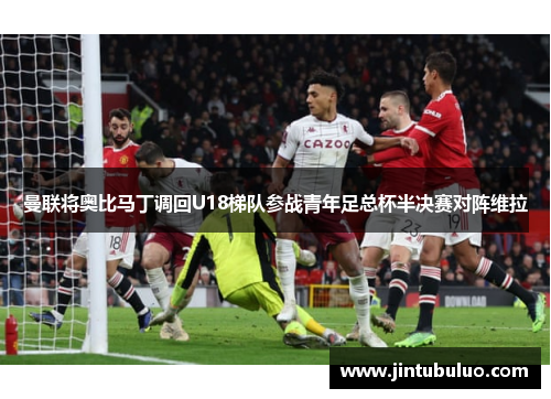曼联将奥比马丁调回U18梯队参战青年足总杯半决赛对阵维拉